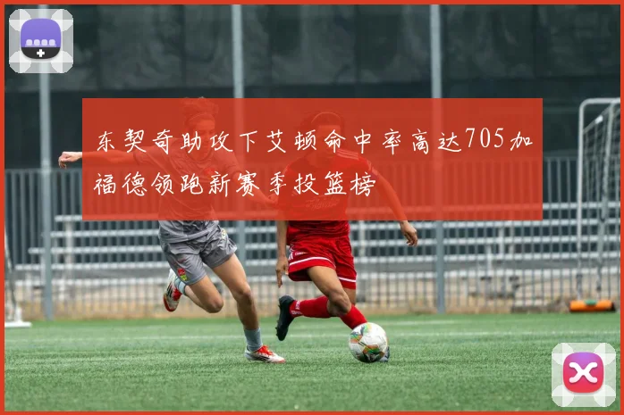 东契奇助攻下艾顿命中率高达705加福德领跑新赛季投篮榜