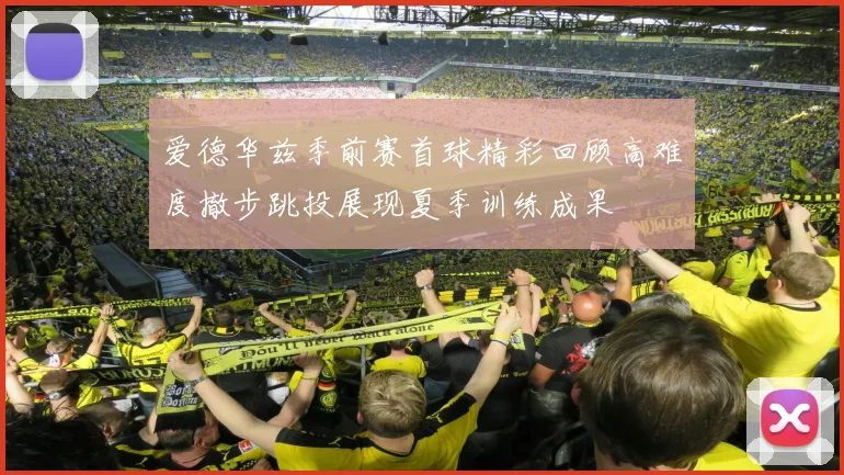 爱德华兹季前赛首球精彩回顾高难度撤步跳投展现夏季训练成果