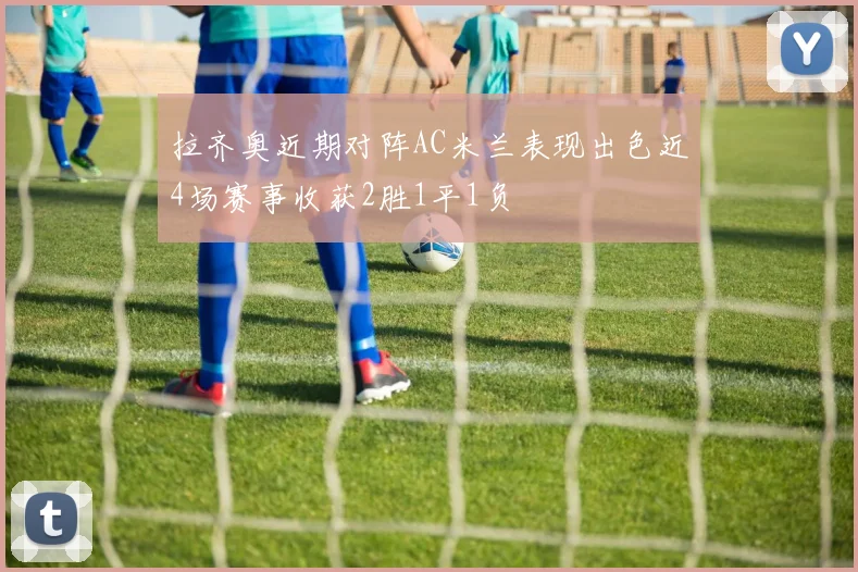 拉齐奥近期对阵AC米兰表现出色近4场赛事收获2胜1平1负