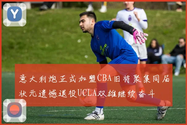 意大利炮正式加盟CBA旧将聚集同届状元遗憾退役UCLA双雄继续奋斗