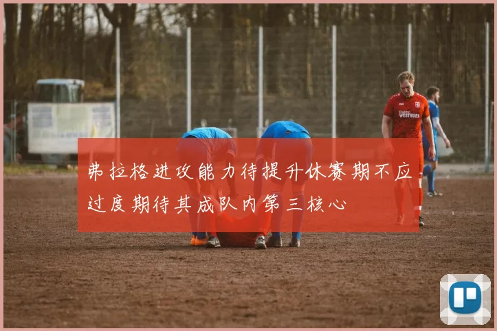 弗拉格进攻能力待提升休赛期不应过度期待其成队内第三核心