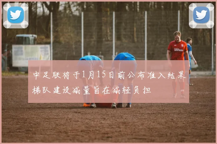 中足联将于1月15日前公布准入结果梯队建设减量旨在减轻负担