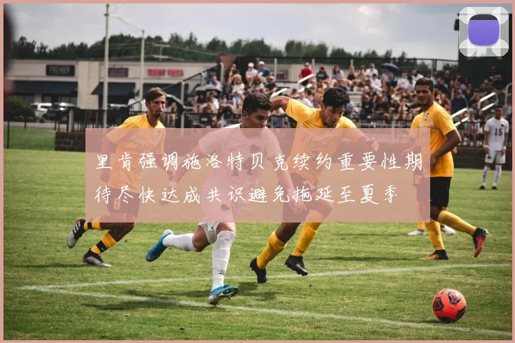 里肯强调施洛特贝克续约重要性期待尽快达成共识避免拖延至夏季