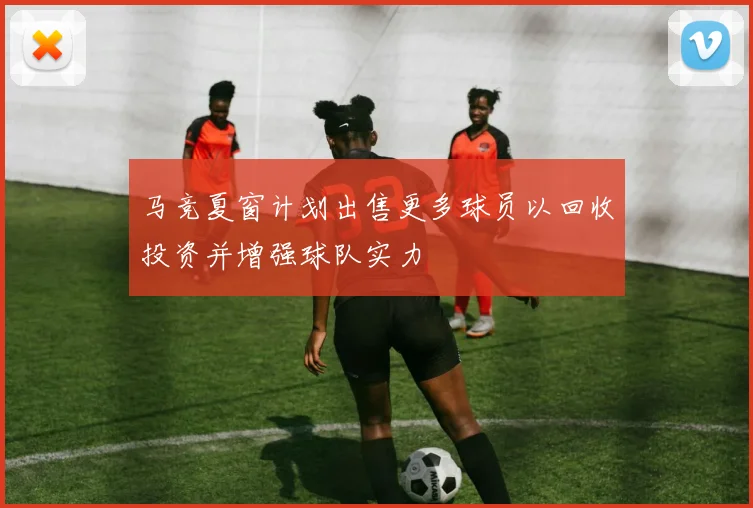 马竞夏窗计划出售更多球员以回收投资并增强球队实力