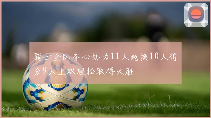 骑士全队齐心协力11人轮换10人得分9人上双轻松取得大胜
