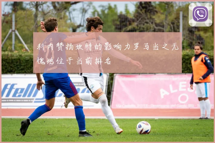 科内赞扬坎特的影响力罗马当之无愧地位于当前排名