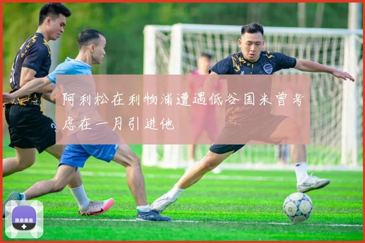 阿利松在利物浦遭遇低谷国米曾考虑在一月引进他