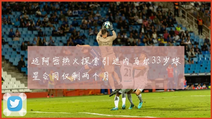 迈阿密热火探索引进内马尔33岁球星合同仅剩两个月