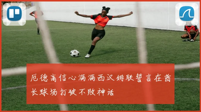 厄德高信心满满西汉姆联誓言在酋长球场打破不败神话