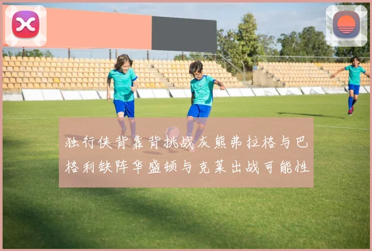 独行侠背靠背挑战灰熊弗拉格与巴格利缺阵华盛顿与克莱出战可能性微小