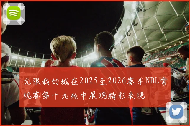 无限我的城在2025至2026赛季NBL常规赛第十九轮中展现精彩表现