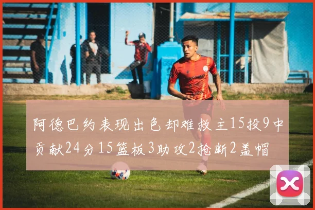 阿德巴约表现出色却难救主15投9中贡献24分15篮板3助攻2抢断2盖帽