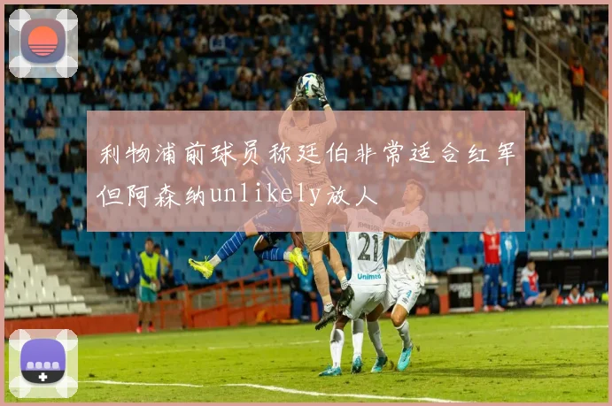 利物浦前球员称廷伯非常适合红军但阿森纳unlikely放人