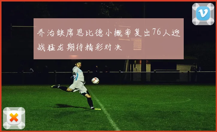 乔治缺席恩比德小概率复出76人迎战猛龙期待精彩对决