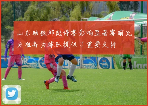 山东助教邱彪停赛影响显著赛前充分准备为球队提供了重要支持