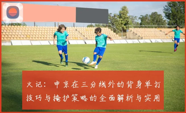 火记：申京在三分线外的背身单打技巧与掩护策略的全面解析与实用指南