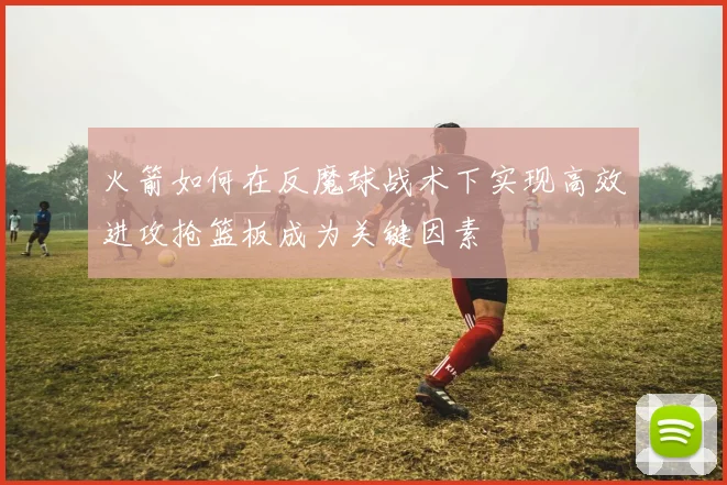 火箭如何在反魔球战术下实现高效进攻抢篮板成为关键因素