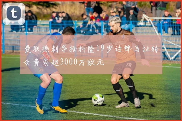 曼联热刺争抢科隆19岁边锋马拉转会费或超3000万欧元