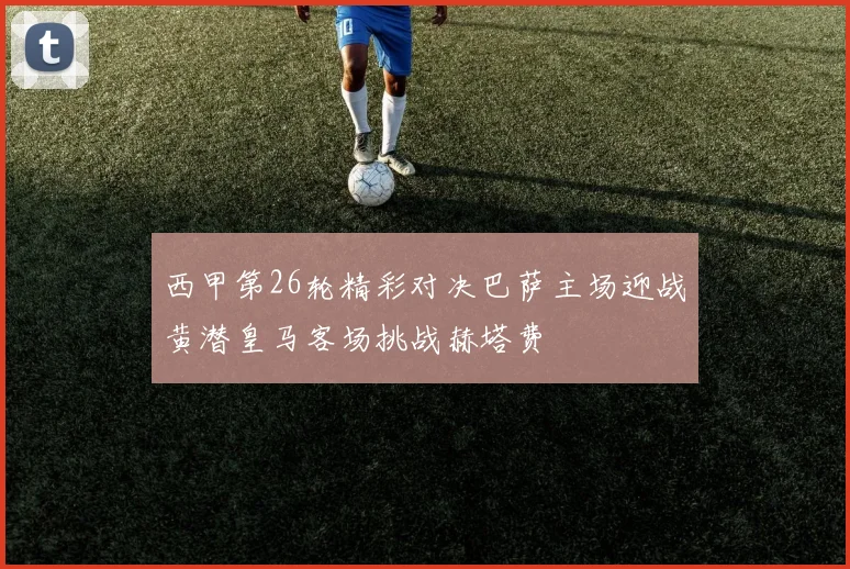 西甲第26轮精彩对决巴萨主场迎战黄潜皇马客场挑战赫塔费
