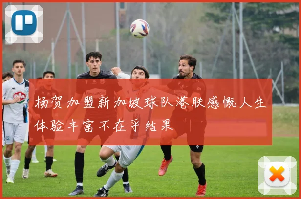 杨贺加盟新加坡球队港联感慨人生体验丰富不在乎结果