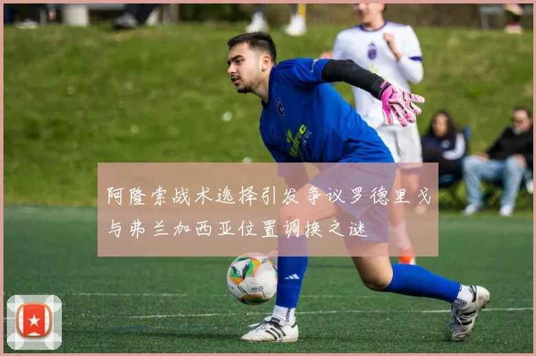 阿隆索战术选择引发争议罗德里戈与弗兰加西亚位置调换之谜