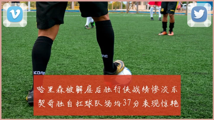 哈里森被解雇后独行侠战绩惨淡东契奇独自扛球队场均37分表现惊艳