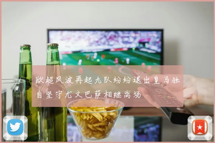 欧超风波再起九队纷纷退出皇马独自坚守尤文巴萨相继离场