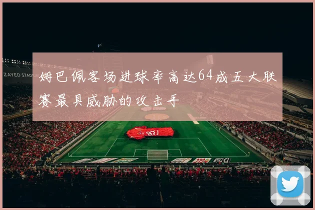 姆巴佩客场进球率高达64成五大联赛最具威胁的攻击手
