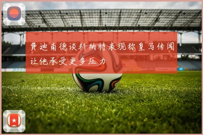 费迪南德谈科纳特表现称皇马传闻让他承受更多压力