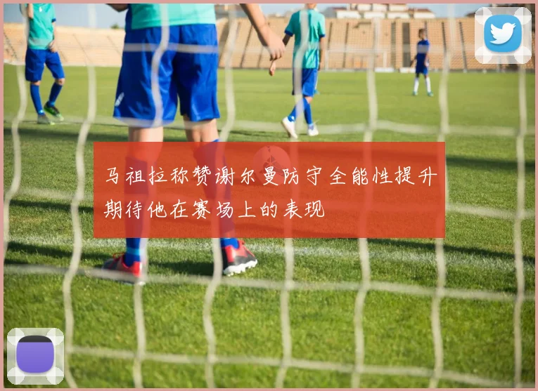 马祖拉称赞谢尔曼防守全能性提升期待他在赛场上的表现