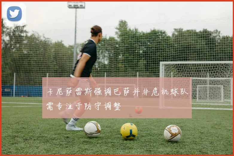 卡尼萨雷斯强调巴萨并非危机球队需专注于防守调整