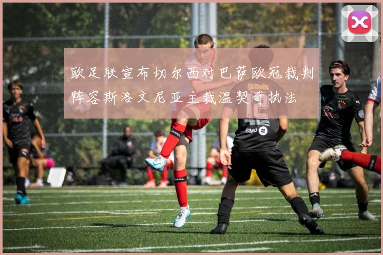 欧足联宣布切尔西对巴萨欧冠裁判阵容斯洛文尼亚主裁温契奇执法